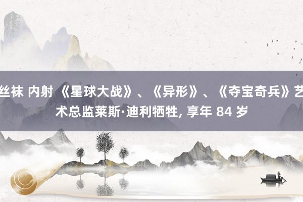 丝袜 内射 《星球大战》、《异形》、《夺宝奇兵》艺术总监莱斯·迪利牺牲, 享年 84 岁