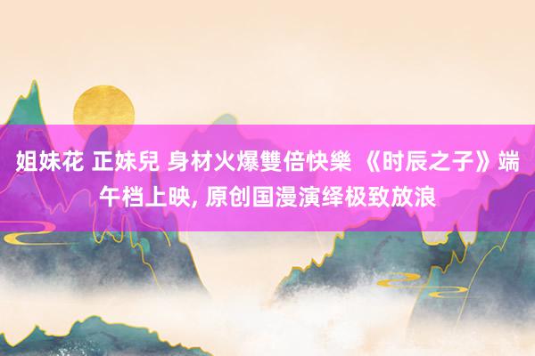 姐妹花 正妹兒 身材火爆雙倍快樂 《时辰之子》端午档上映, 原创国漫演绎极致放浪