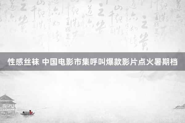 性感丝袜 中国电影市集呼叫爆款影片点火暑期档