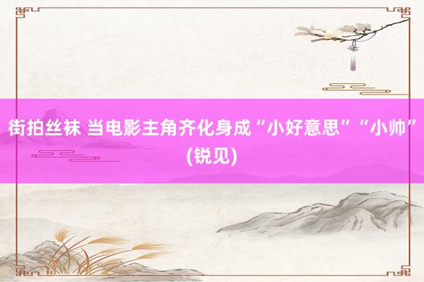 街拍丝袜 当电影主角齐化身成“小好意思”“小帅”(锐见)