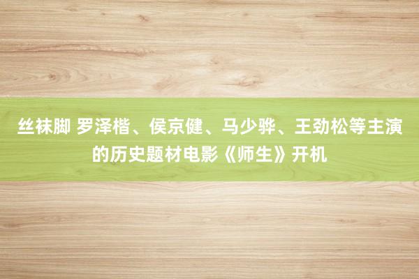 丝袜脚 罗泽楷、侯京健、马少骅、王劲松等主演的历史题材电影《师生》开机