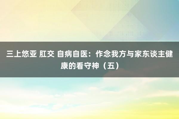 三上悠亚 肛交 自病自医：作念我方与家东谈主健康的看守神（五）
