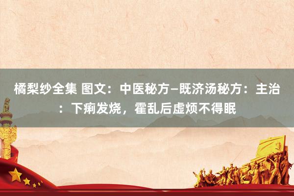 橘梨纱全集 图文：中医秘方—既济汤秘方：主治：下痢发烧，霍乱后虚烦不得眠