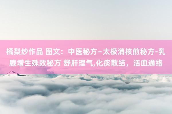 橘梨纱作品 图文：中医秘方—太极消核煎秘方-乳腺增生殊效秘方 舒肝理气,化痰散结，活血通络