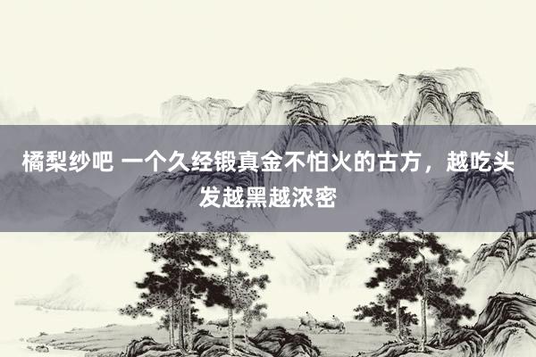 橘梨纱吧 一个久经锻真金不怕火的古方，越吃头发越黑越浓密