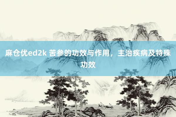 麻仓优ed2k 苦参的功效与作用，主治疾病及特殊功效