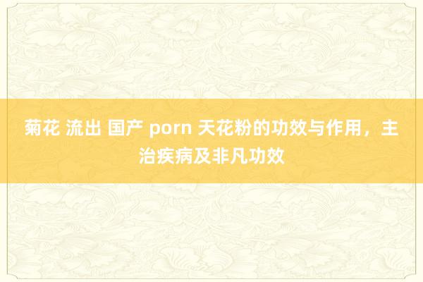 菊花 流出 国产 porn 天花粉的功效与作用，主治疾病及非凡功效