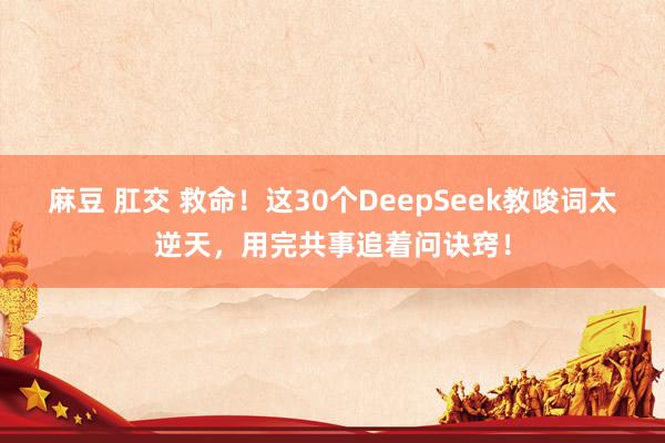 麻豆 肛交 救命！这30个DeepSeek教唆词太逆天，用完共事追着问诀窍！