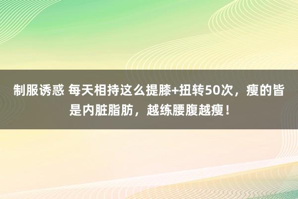 制服诱惑 每天相持这么提膝+扭转50次，瘦的皆是内脏脂肪，越练腰腹越瘦！