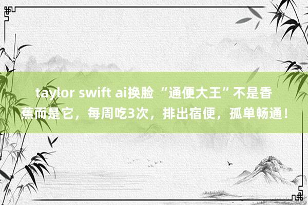 taylor swift ai换脸 “通便大王”不是香蕉而是它，每周吃3次，排出宿便，孤单畅通！
