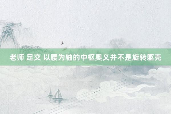 老师 足交 以腰为轴的中枢奥义并不是旋转躯壳