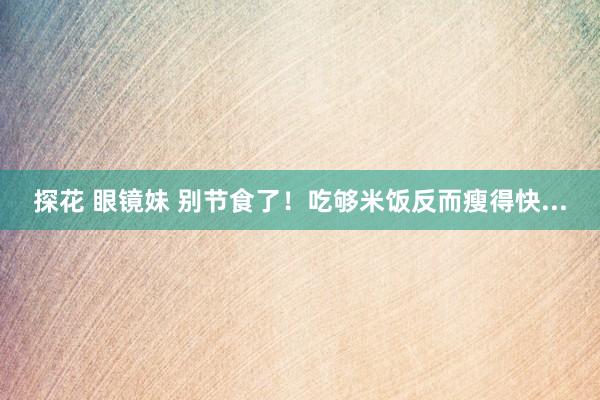 探花 眼镜妹 别节食了！吃够米饭反而瘦得快...