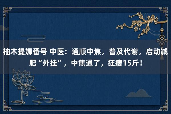 柚木提娜番号 中医：通顺中焦，普及代谢，启动减肥“外挂”，中焦通了，狂瘦15斤！
