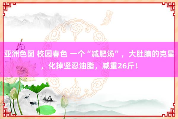 亚洲色图 校园春色 一个“减肥汤”，大肚腩的克星，化掉坚忍油脂，减重26斤！