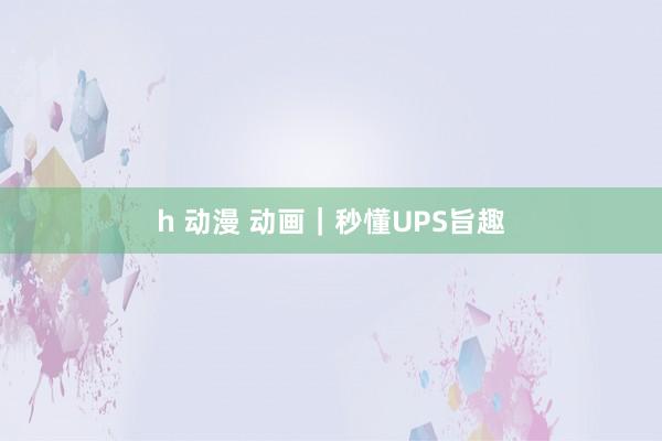 h 动漫 动画｜秒懂UPS旨趣