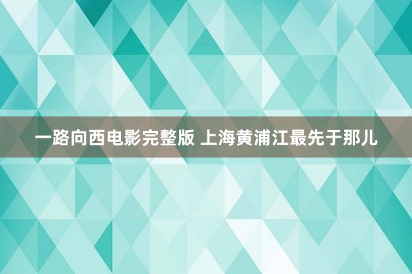 一路向西电影完整版 上海黄浦江最先于那儿