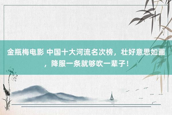 金瓶梅电影 中国十大河流名次榜，壮好意思如画，降服一条就够吹一辈子！