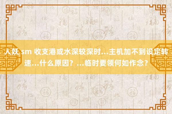 人妖 sm 收支港或水深较深时...主机加不到设定转速...什么原因?...临时要领何如作念?