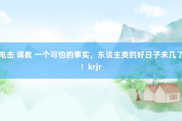 电击 调教 一个可怕的事实，东谈主类的好日子未几了！krjr