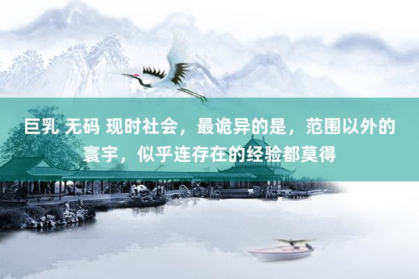 巨乳 无码 现时社会，最诡异的是，范围以外的寰宇，似乎连存在的经验都莫得