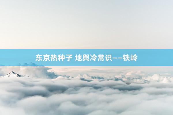 东京热种子 地舆冷常识——铁岭