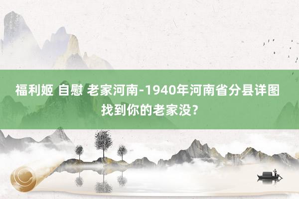 福利姬 自慰 老家河南-1940年河南省分县详图 找到你的老家没？