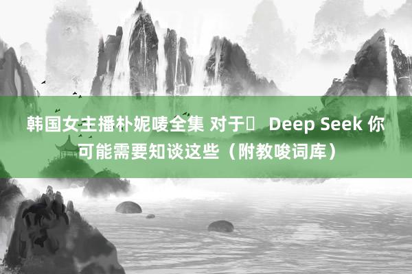 韩国女主播朴妮唛全集 对于​ Deep Seek 你可能需要知谈这些（附教唆词库）