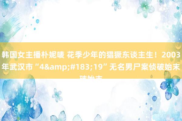 韩国女主播朴妮唛 花季少年的猖獗东谈主生！2003年武汉市“4&#183;19”无名男尸案侦破始末