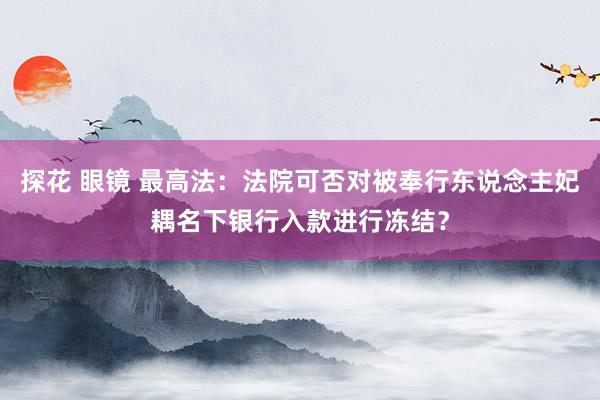 探花 眼镜 最高法：法院可否对被奉行东说念主妃耦名下银行入款进行冻结？