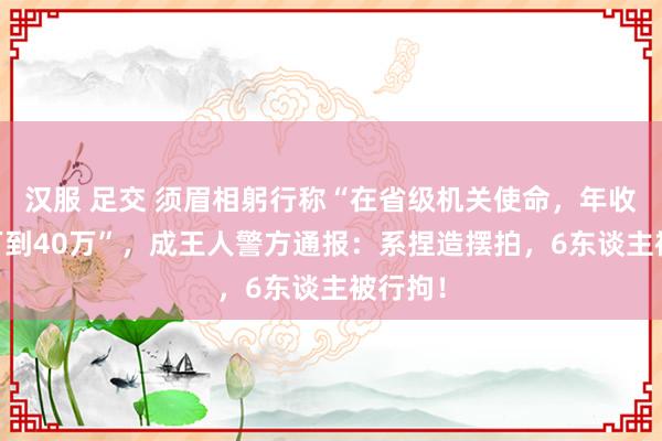 汉服 足交 须眉相躬行称“在省级机关使命，年收入35万到40万”，成王人警方通报：系捏造摆拍，6东谈主被行拘！