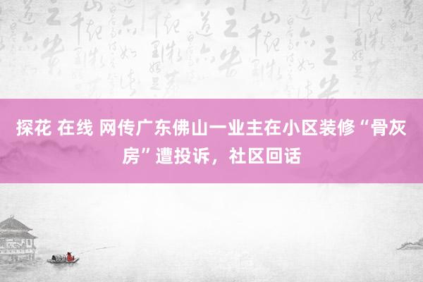 探花 在线 网传广东佛山一业主在小区装修“骨灰房”遭投诉，社区回话