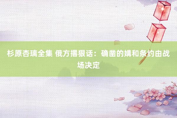 杉原杏璃全集 俄方撂狠话：确凿的媾和条约由战场决定