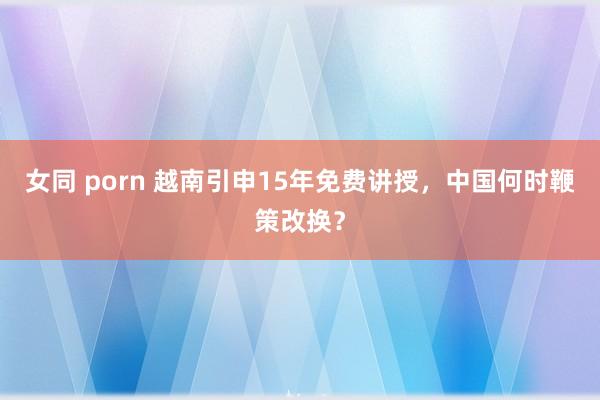 女同 porn 越南引申15年免费讲授，中国何时鞭策改换？