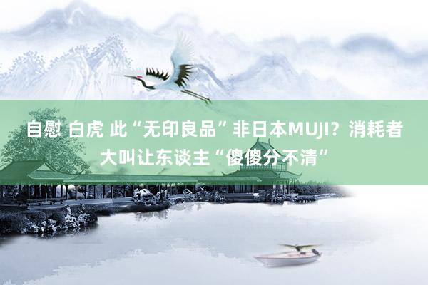自慰 白虎 此“无印良品”非日本MUJI？消耗者大叫让东谈主“傻傻分不清”