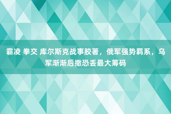霸凌 拳交 库尔斯克战事胶著，俄军强势羁系，乌军渐渐后撤恐丢最大筹码