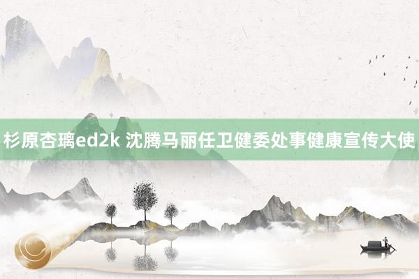 杉原杏璃ed2k 沈腾马丽任卫健委处事健康宣传大使