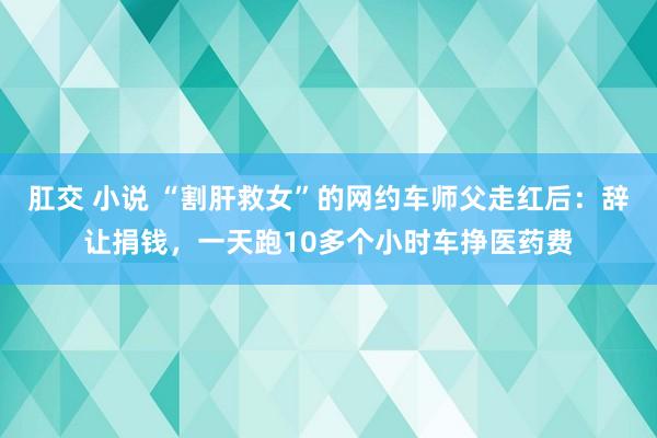肛交 小说 “割肝救女”的网约车师父走红后：辞让捐钱，一天跑10多个小时车挣医药费