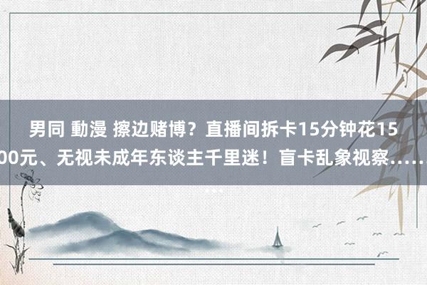 男同 動漫 擦边赌博？直播间拆卡15分钟花1500元、无视未成年东谈主千里迷！盲卡乱象视察……