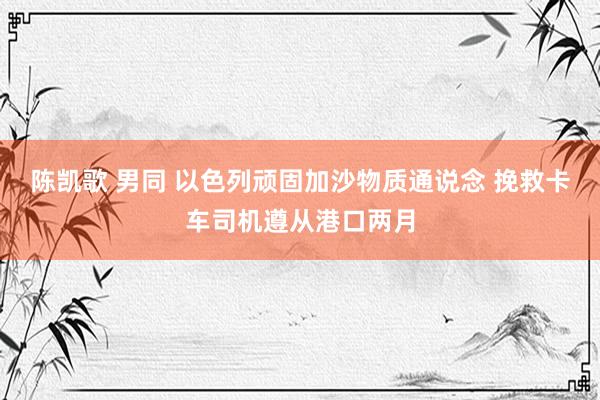 陈凯歌 男同 以色列顽固加沙物质通说念 挽救卡车司机遵从港口两月