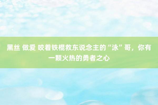黑丝 做爱 咬着铁棍救东说念主的“泳”哥，你有一颗火热的勇者之心
