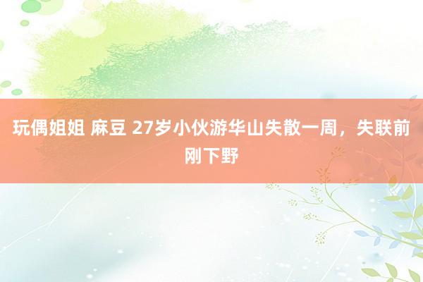 玩偶姐姐 麻豆 27岁小伙游华山失散一周，失联前刚下野