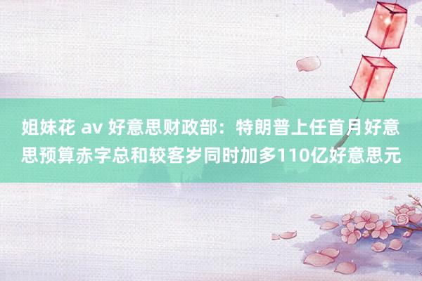 姐妹花 av 好意思财政部：特朗普上任首月好意思预算赤字总和较客岁同时加多110亿好意思元