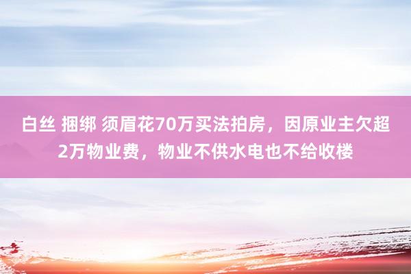 白丝 捆绑 须眉花70万买法拍房，因原业主欠超2万物业费，物业不供水电也不给收楼
