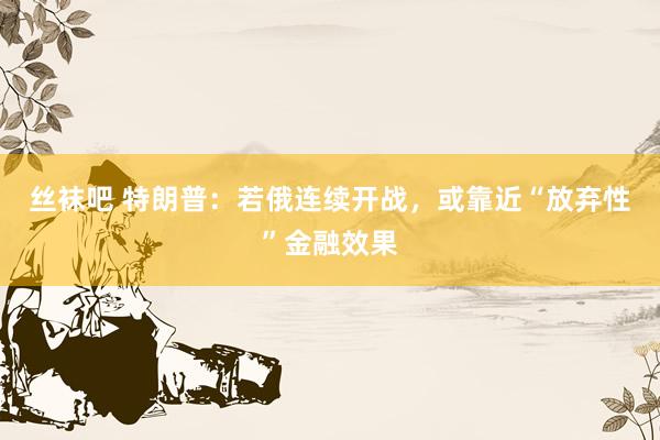 丝袜吧 特朗普：若俄连续开战，或靠近“放弃性”金融效果