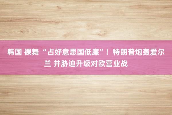 韩国 裸舞 “占好意思国低廉”！特朗普炮轰爱尔兰 并胁迫升级对欧营业战