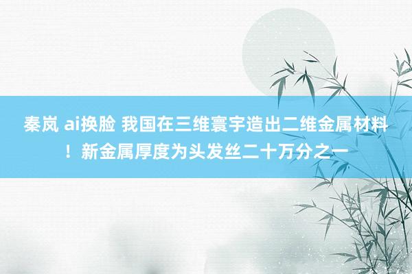 秦岚 ai换脸 我国在三维寰宇造出二维金属材料！新金属厚度为头发丝二十万分之一