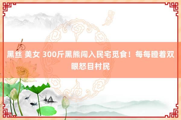 黑丝 美女 300斤黑熊闯入民宅觅食！每每瞪着双眼怒目村民